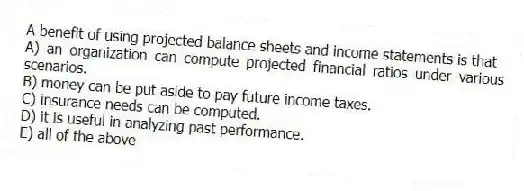 A benefit of using projected balance sheets and income statements is that
A) an organization can compute projected financial ratios under various scenarios.
B) money can be put aside to pay future income taxes.
C) insurance needs can be computed.
D) it is useful in analyzing past performance.
E) all of the above