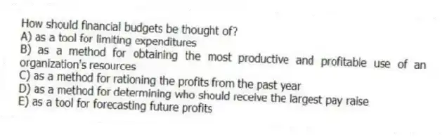 How should financial budgets be thought of?
A) as a tool for limiting expenditures
B) as a method for obtaining the most productive and profitable use of an organization's resources
C) as a method for rationing the profits from the past year
D) as a method for determining who should receive the largest pay raise
E) as a tool for forecasting future profits