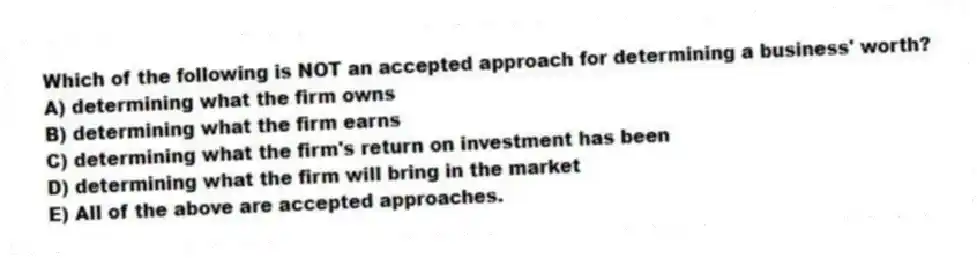 Which of the following is NOT an accepted approach for determining a business' worth?
A) determining what the firm owns
B) determining what the firm earns
C) determining what the firm's return on investment has been
D) determining what the firm will bring in the market
E) All of the above are accepted approaches.