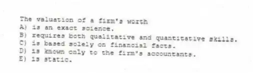 The valuation of a firm's worth
A) is an exact science.
B) requires both qualitative and quantitative skills.
C) is based solely on financial facts.
D) is known only to the firm's accountants.
E) is static.