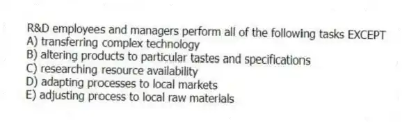 R&D employees and managers perform all of the following tasks EXCEPT
A) transferring complex technology
B) altering products to particular tastes and specifications
C) researching resource availability
D) adapting processes to local markets
E) adjusting process to local raw materials