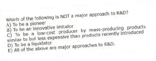 Which of the following is NOT a major approach to R&D?
A) To be a pioneer
B) To be an innovative imitator
C) To be a low-cost producer by mass-producing products similar to but less expensive than products recently introduced
D) To be a liquidator
E) All of the above are major approaches to R&D.