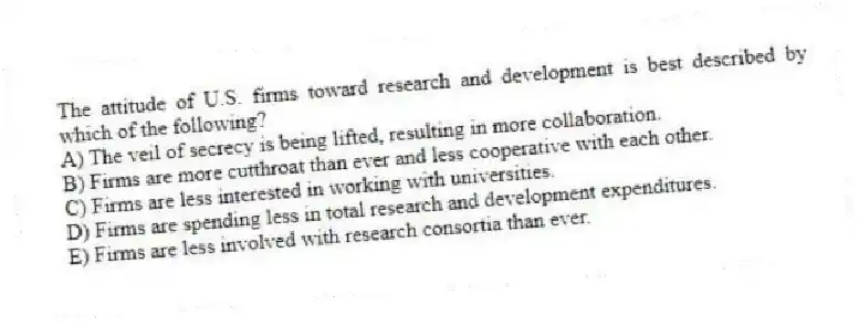 The attitude of U.S. firms toward research and development is best described by which of the following?
A) The veil of secrecy is being lifted, resulting in more collaboration.
B) Firms are more cutthroat than ever and less cooperative with each other.
C) Firms are less interested in working with universities.
D) Firms are spending less in total research and development expenditures.
E) Firms are less involved with research consortia than ever.