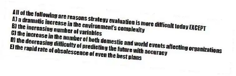 All of the following are reasons strategy evaluation is more difficult today EXCEPT
A) a dramatic increase in the environment's complexity
B) the increasing number of variables
C) the increase in the number of both domestic and world events affecting organizations
D) the decreasing difficulty of predicting the future with accuracy
E) the rapid rate of obsolescence of even the best plans