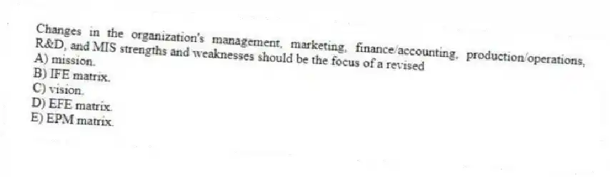 Changes in the organization's management, marketing, finance/accounting, production/operations, R&D, and MIS strengths and weaknesses should be the focus of a revised
A) mission.
B) IFE matrix.
C) vision.
D) EFE matrix.
E) EPM matrix.