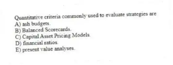 Quantitative criteria commonly used to evaluate strategies are
A) ash budgets.
B) Balanced Scorecards.
C) Capital Asset Pricing Models.
D) financial ratios.
E) present value analyses.