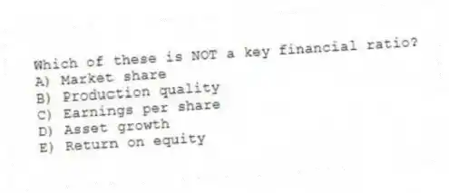 Which of these is NOT a key financial ratio?
A) Market share
B) Production quality
C) Earnings per share
D) Asset growth
E) Return on equity