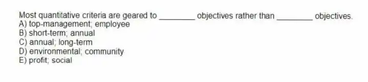 Most quantitative criteria are geared to ________ objectives rather than ________ objectives.
A) top-management; employee
B) short-term; annual
C) annual; long-term
D) environmental; community
E) profit; social