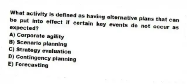 What activity is defined as having alternative plans that can be put into effect if certain key events do not occur as expected?
A) Corporate agility
B) Scenario planning
C) Strategy evaluation
D) Contingency planning
E) Forecasting
