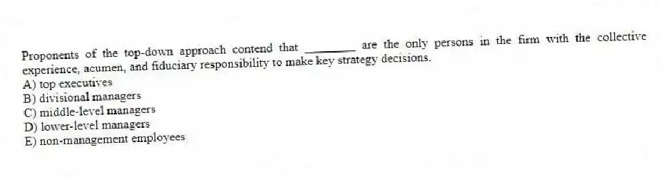 Proponents of the top-down approach contend that ________ are the only persons in the firm with the collective experience, acumen, and fiduciary responsibility to make key strategy decisions.
A) top executives
B) divisional managers
C) middle-level managers
D) lower-level managers
E) non-management employees