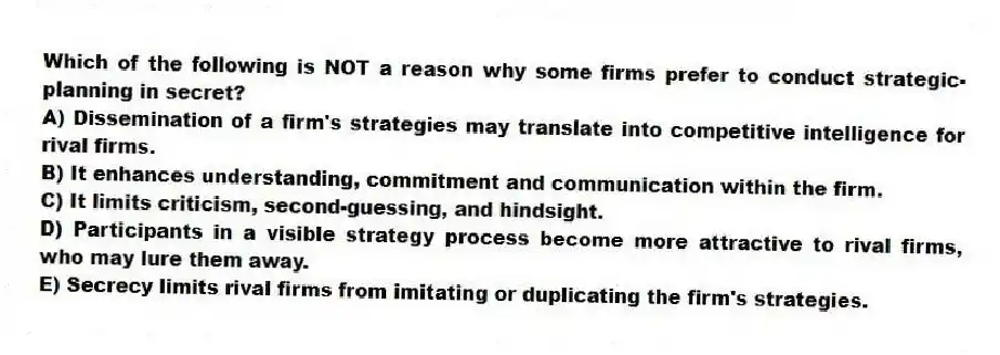 Which of the following is NOT a reason why some firms prefer to conduct strategic-planning in secret?
A) Dissemination of a firm's strategies may translate into competitive intelligence for rival firms.
B) It enhances understanding, commitment and communication within the firm.
C) It limits criticism, second-guessing, and hindsight.
D) Participants in a visible strategy process become more attractive to rival firms, who may lure them away.
E) Secrecy limits rival firms from imitating or duplicating the firm's strategies.