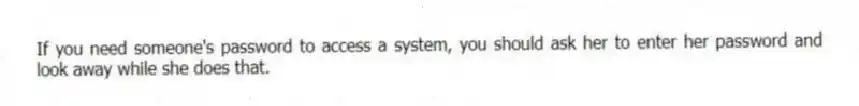 If you need someone's password to access a system, you should ask her to enter her password and look away while she does that.