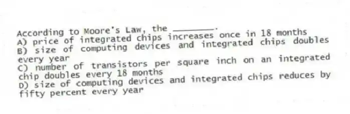 According to Moore's Law, the ________.
A) price of integrated chips increases once in 18 months
B) size of computing devices and integrated chips doubles every year
C) number of transistors per square inch on an integrated chip doubles every 18 months
D) size of computing devices and integrated chips reduces by fifty percent every year