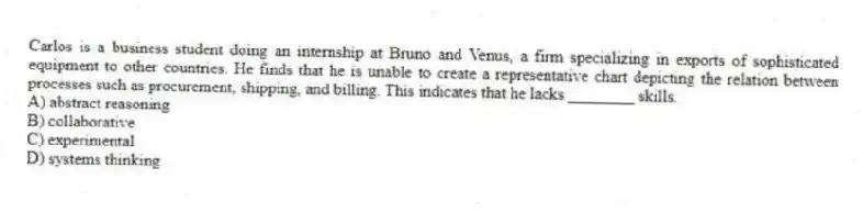 Carlos is a business student doing an internship at Bruno and Venus, a firm specializing in exports of sophisticated equipment to other countries. He finds that he is unable to create a representative chart depicting the relation between processes such as procurement, shipping, and billing. This indicates that he lacks ________ skills.
A) abstract reasoning
B) collaborative
C) experimental
D) systems thinking
