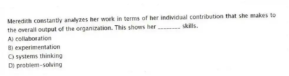 Meredith constantly analyzes her work in terms of her individual contribution that she makes to the overall output of the organization. This shows her ________ skills.
A) collaboration
B) experimentation
C) systems thinking
D) problem-solving