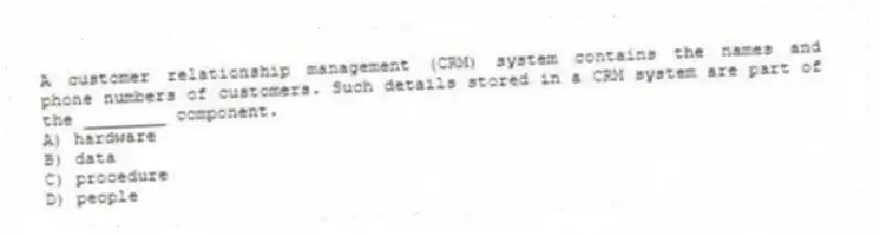 A customer relationship management (CRM) system contains the names and phone numbers of customers. Such details stored in a CRM system are part of the ________ component.
A) hardware
B) data
C) procedure
D) people