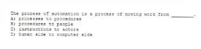The process of automation is a process of moving work from ________.
A) processes to procedures
B) procedures to people
C) instructions to actors
D) human side to computer side