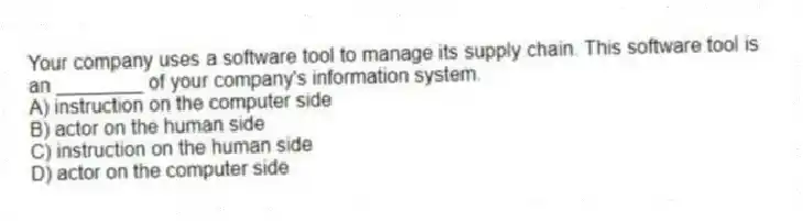 Your company uses a software tool to manage its supply chain. This software tool is an ________ of your company's information system.
A) instruction on the computer side
B) actor on the human side
C) instruction on the human side
D) actor on the computer side
