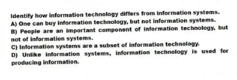 Identify how information technology differs from information systems.
A) One can buy information technology, but not information systems.
B) People are an important component of information technology, but not of information systems.
C) Information systems are a subset of information technology.
D) Unlike information systems, information technology is used for producing information.