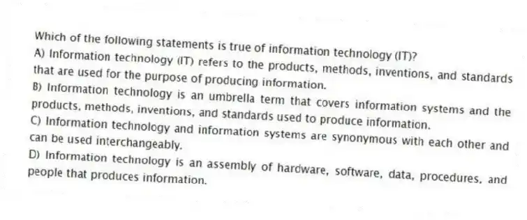 Which of the following statements is true of information technology (IT)?
A) Information technology (IT) refers to the products, methods, inventions, and standards that are used for the purpose of producing information.
B) Information technology is an umbrella term that covers information systems and the products, methods, inventions, and standards used to produce information.
C) Information technology and information systems are synonymous with each other and can be used interchangeably.
D) Information technology is an assembly of hardware, software, data, procedures, and people that produces information.