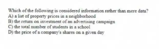 Which of the following is considered information rather than mere data?
A) a list of property prices in a neighborhood
B) the return on investment of an advertising campaign
C) the total number of students in a school
D) the price of a company's shares on a given day