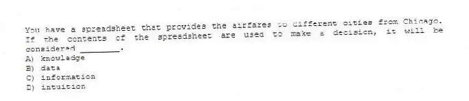 You have a spreadsheet that provides the airfares to different cities from Chicago. If the contents of the spreadsheet are used to make a decision, it will be considered ________.
A) knowledge
B) data
C) information
D) intuition