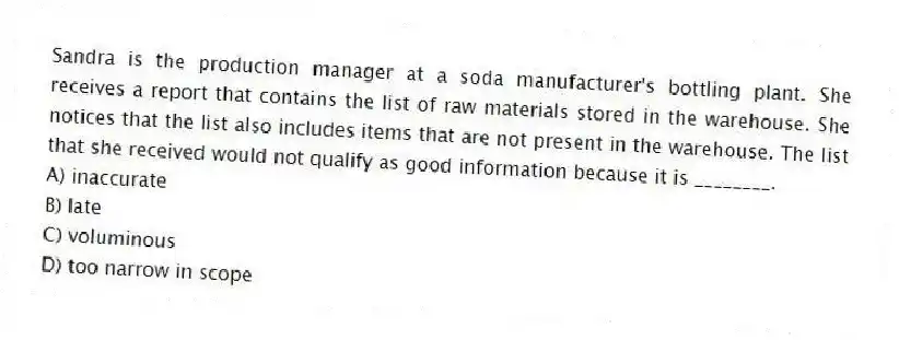Sandra is the production manager at a soda manufacturer's bottling plant. She receives a report that contains the list of raw materials stored in the warehouse. She notices that the list also includes items that are not present in the warehouse. The list that she received would not qualify as good information because it is ________.
A) inaccurate
B) late
C) voluminous
D) too narrow in scope