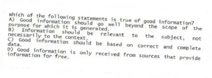 Which of the following statements is true of good information?
A) Good information should go well beyond the scope of the purpose for which it is generated.
B) Information should be relevant to the subject, not necessarily to the context.
C) Good information should be based on correct and complete data.
D) Good information is only received from sources that provide information for free.