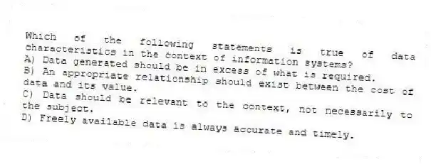 Which of the following statements is true of data characteristics in the context of information systems?
A) Data generated should be in excess of what is required.
B) An appropriate relationship should exist between the cost of data and its value.
C) Data should be relevant to the context, not necessarily to the subject.
D) Freely available data is always accurate and timely.