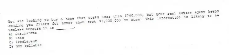 You are looking to buy a home that costs less than $700,000, but your real estate agent keeps sending you fliers for homes that cost $1,000,000 or more. This information is likely to be useless because it is ________.
A) inaccurate
B) late
C) irrelevant
D) not reliable