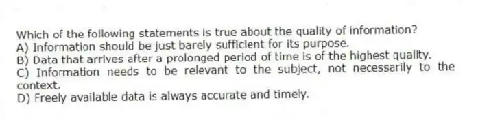 Which of the following statements is true about the quality of information?
A) Information should be just barely sufficient for its purpose.
B) Data that arrives after a prolonged period of time is of the highest quality.
C) Information needs to be relevant to the subject, not necessarily to the context.
D) Freely available data is always accurate and timely.