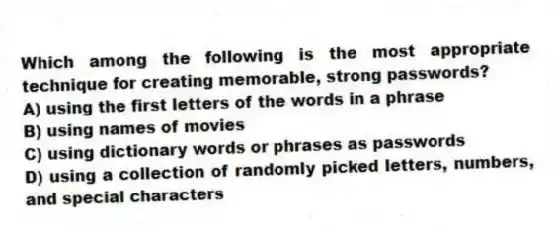 Which among the following is the most appropriate technique for creating memorable, strong passwords?
A) using the first letters of the words in a phrase
B) using names of movies
C) using dictionary words or phrases as passwords
D) using a collection of randomly picked letters, numbers, and special characters