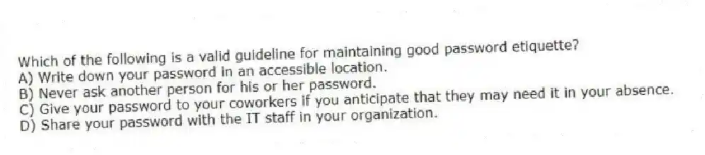 Which of the following is a valid guideline for maintaining good password etiquette?
A) Write down your password in an accessible location.
B) Never ask another person for his or her password.
C) Give your password to your coworkers if you anticipate that they may need it in your absence.
D) Share your password with the IT staff in your organization.
