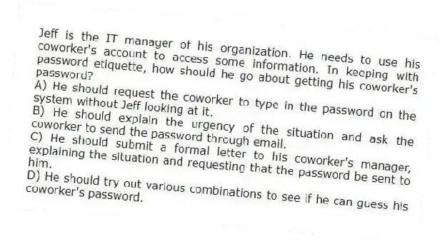 Jeff is the IT manager of his organization. He needs to use his coworker's account to access some information. In keeping with password etiquette, how should he go about getting his coworker's password?
A) He should request the coworker to type in the password on the system without Jeff looking at it.
B) He should explain the urgency of the situation and ask the coworker to send the password through email.
C) He should submit a formal letter to his coworker's manager, explaining the situation and requesting that the password be sent to him.
D) He should try out various combinations to see if he can guess his coworker's password.