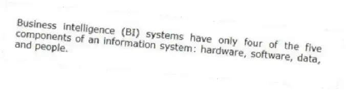 Business intelligence (BI) systems have only four of the five components of an information system: hardware, software, data, and people.