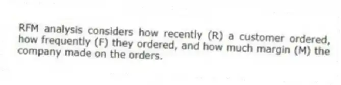 RFM analysis considers how recently (R) a customer ordered, how frequently (F) they ordered, and how much margin (M) the company made on the orders.