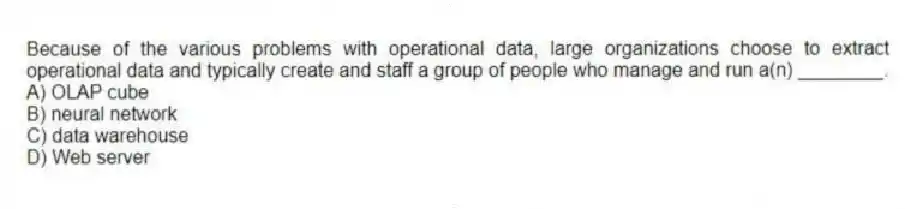 Because of the various problems with operational data, large organizations choose to extract operational data and typically create and staff a group of people who manage and run a(n) ________.
A) OLAP cube
B) neural network
C) data warehouse
D) Web server