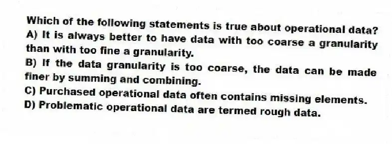 Which of the following statements is true about operational data?
A) It is always better to have data with too coarse a granularity than with too fine a granularity.
B) If the data granularity is too coarse, the data can be made finer by summing and combining.
C) Purchased operational data often contains missing elements.
D) Problematic operational data are termed rough data.