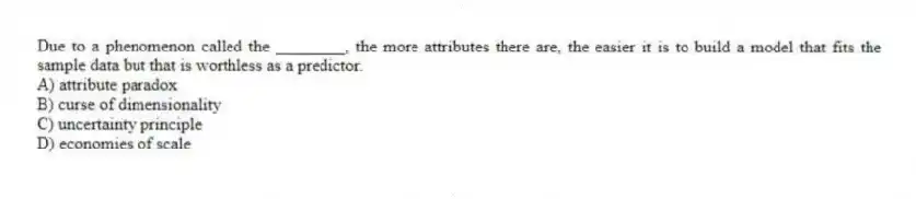 Due to a phenomenon called the ________, the more attributes there are, the easier it is to build a model that fits the sample data but that is worthless as a predictor.
A) attribute paradox
B) curse of dimensionality
C) uncertainty principle
D) economies of scale