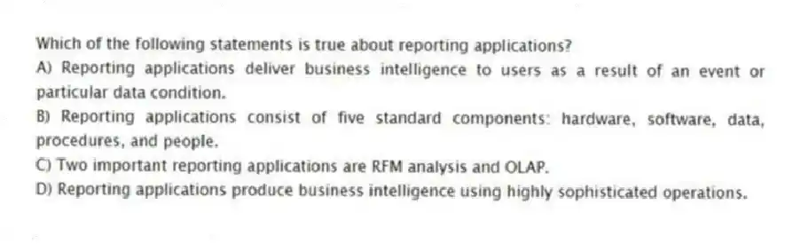 Which of the following statements is true about reporting applications?
A) Reporting applications deliver business intelligence to users as a result of an event or particular data condition.
B) Reporting applications consist of five standard components: hardware, software, data, procedures, and people.
C) Two important reporting applications are RFM analysis and OLAP.
D) Reporting applications produce business intelligence using highly sophisticated operations.