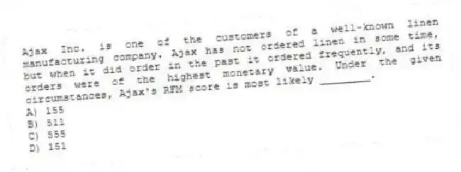 Ajax Inc. is one of the customers of a well-known linen manufacturing company. Ajax has not ordered linen in some time, but when it did order in the past it ordered frequently, and its orders were of the highest monetary value. Under the given circumstances, Ajax's RFM score is most likely ________.
A) 155
B) 511
C) 555
D) 151