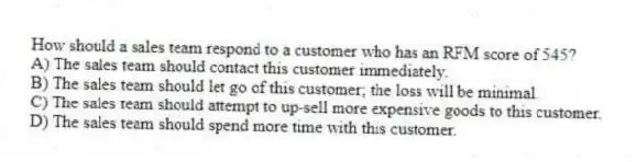 How should a sales team respond to a customer who has an RFM score of 545?
A) The sales team should contact this customer immediately.
B) The sales team should let go of this customer; the loss will be minimal.
C) The sales team should attempt to up-sell more expensive goods to this customer.
D) The sales team should spend more time with this customer.