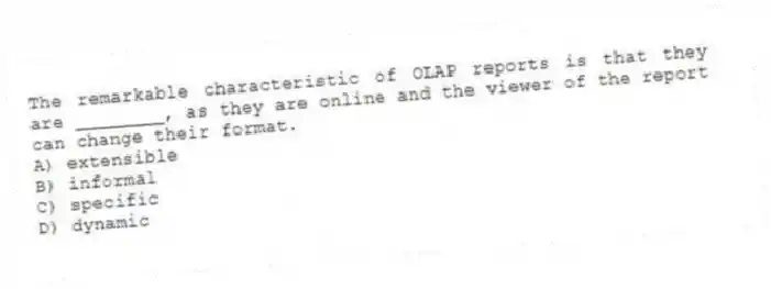 The remarkable characteristic of OLAP reports is that they are ________, as they are online and the viewer of the report can change their format.
A) extensible
B) informal
C) specific
D) dynamic