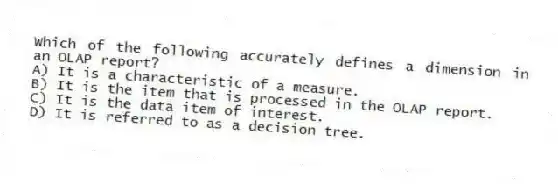 Which of the following accurately defines a dimension in an OLAP report?
A) It is a characteristic of a measure.
B) It is the item that is processed in the OLAP report.
C) It is the data item of interest.
D) It is referred to as a decision tree.