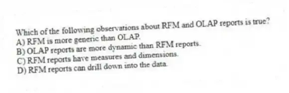 Which of the following observations about RFM and OLAP reports is true?
A) RFM is more generic than OLAP.
B) OLAP reports are more dynamic than RFM reports.
C) RFM reports have measures and dimensions.
D) RFM reports can drill down into the data.