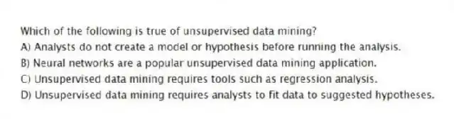 Which of the following is true of unsupervised data mining?
A) Analysts do not create a model or hypothesis before running the analysis.
B) Neural networks are a popular unsupervised data mining application.
C) Unsupervised data mining requires tools such as regression analysis.
D) Unsupervised data mining requires analysts to fit data to suggested hypotheses.