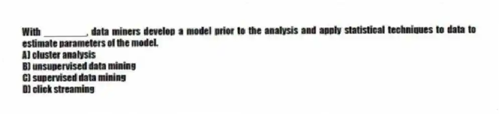 With ________, data miners develop a model prior to the analysis and apply statistical techniques to data to estimate parameters of the model.
A) cluster analysis
B) unsupervised data mining
C) supervised data mining
D) click streaming