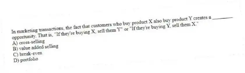 In marketing transactions, the fact that customers who buy product X also buy product Y creates a ________ opportunity. That is, "If they're buying X, sell them Y" or "If they're buying Y, sell them X."
A) cross-selling
B) value added selling
C) break-even
D) portfolio