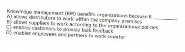 Knowledge management (KM) benefits organizations because it ________.
A) allows distributors to work within the company premises
B) allows suppliers to work according to the organizational policies
C) enables customers to provide bulk feedback
D) enables employees and partners to work smarter