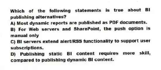 Which of the following statements is true about BI publishing alternatives?
A) Most dynamic reports are published as PDF documents.
B) For Web servers and SharePoint, the push option is manual only
C) BI servers extend alert/RSS functionality to support user subscriptions.
D) Publishing static BI content requires more skill, compared to publishing dynamic BI content.
